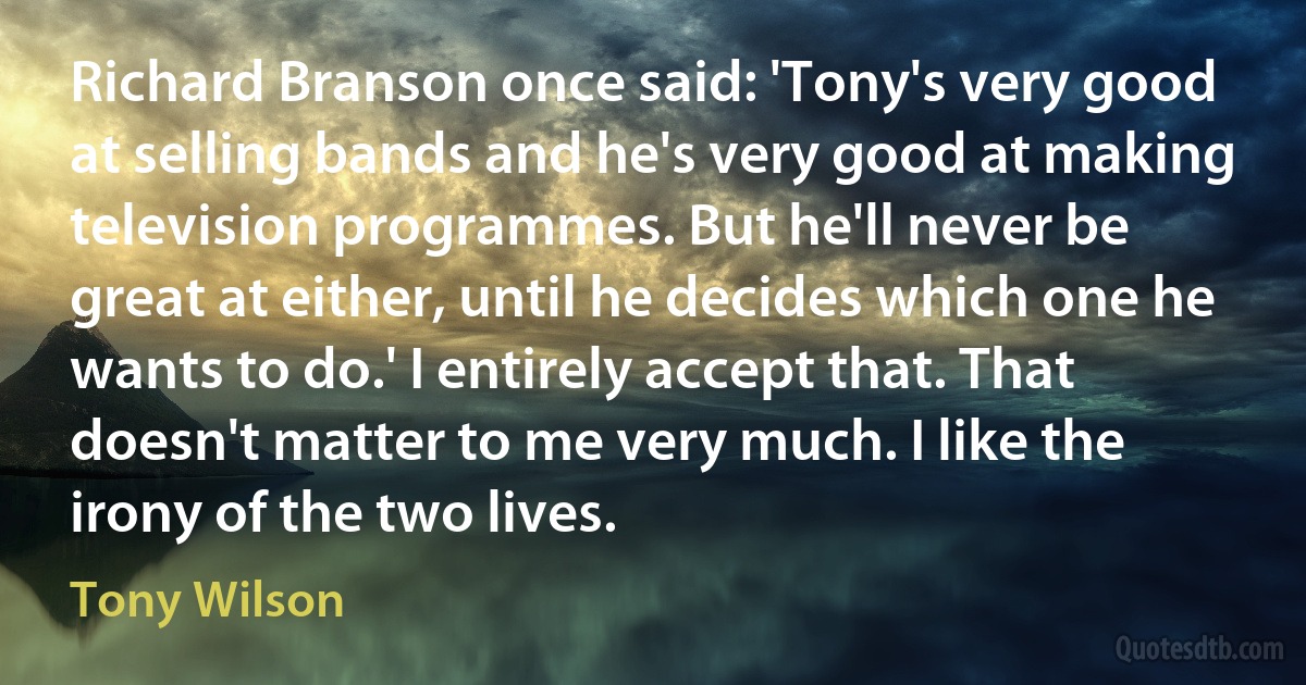 Richard Branson once said: 'Tony's very good at selling bands and he's very good at making television programmes. But he'll never be great at either, until he decides which one he wants to do.' I entirely accept that. That doesn't matter to me very much. I like the irony of the two lives. (Tony Wilson)