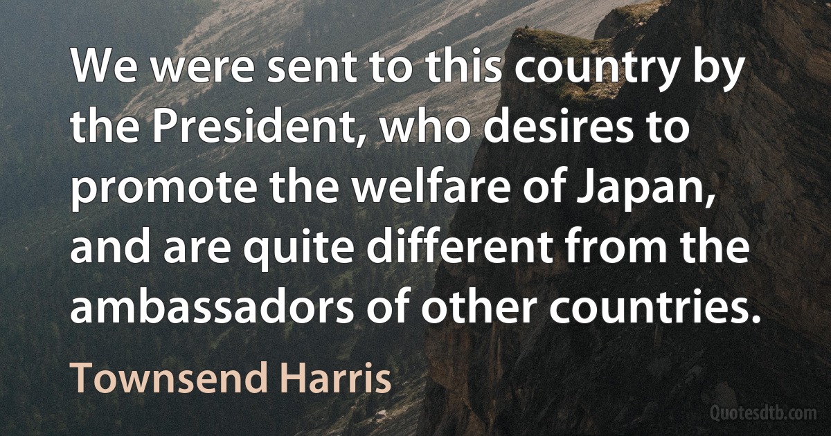 We were sent to this country by the President, who desires to promote the welfare of Japan, and are quite different from the ambassadors of other countries. (Townsend Harris)