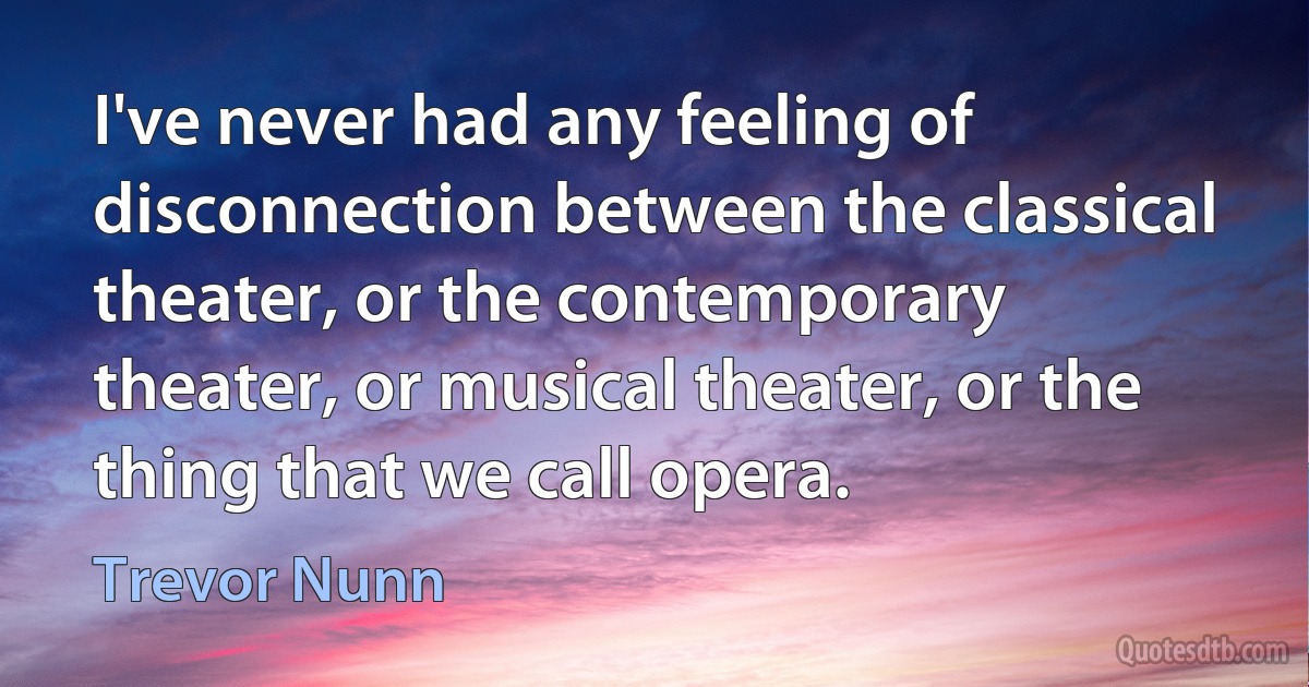 I've never had any feeling of disconnection between the classical theater, or the contemporary theater, or musical theater, or the thing that we call opera. (Trevor Nunn)