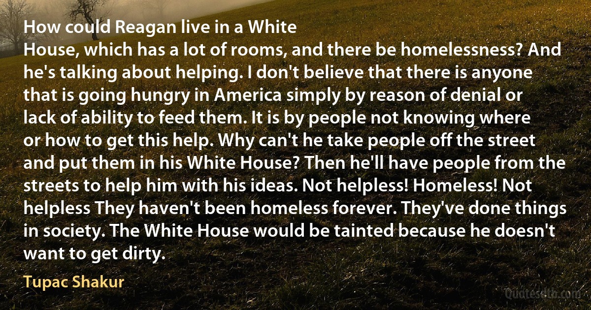 How could Reagan live in a White
House, which has a lot of rooms, and there be homelessness? And he's talking about helping. I don't believe that there is anyone that is going hungry in America simply by reason of denial or lack of ability to feed them. It is by people not knowing where or how to get this help. Why can't he take people off the street and put them in his White House? Then he'll have people from the streets to help him with his ideas. Not helpless! Homeless! Not helpless They haven't been homeless forever. They've done things in society. The White House would be tainted because he doesn't want to get dirty. (Tupac Shakur)