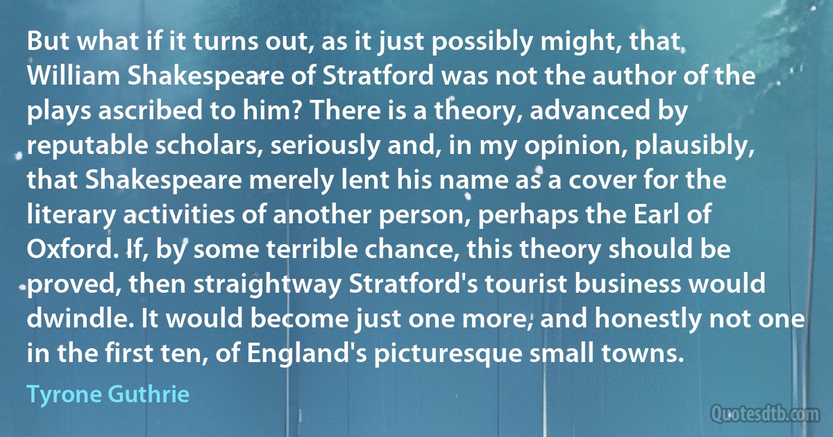 But what if it turns out, as it just possibly might, that William Shakespeare of Stratford was not the author of the plays ascribed to him? There is a theory, advanced by reputable scholars, seriously and, in my opinion, plausibly, that Shakespeare merely lent his name as a cover for the literary activities of another person, perhaps the Earl of Oxford. If, by some terrible chance, this theory should be proved, then straightway Stratford's tourist business would dwindle. It would become just one more, and honestly not one in the first ten, of England's picturesque small towns. (Tyrone Guthrie)