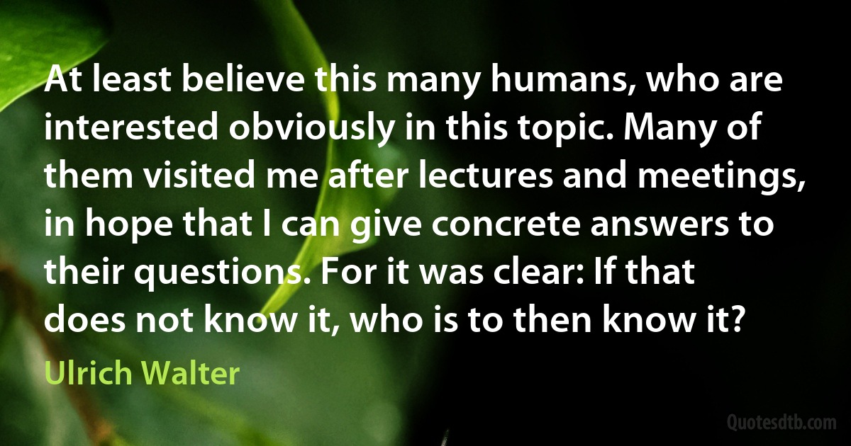 At least believe this many humans, who are interested obviously in this topic. Many of them visited me after lectures and meetings, in hope that I can give concrete answers to their questions. For it was clear: If that does not know it, who is to then know it? (Ulrich Walter)