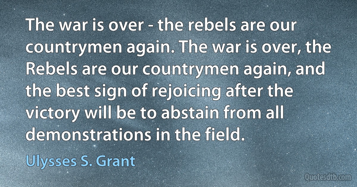 The war is over - the rebels are our countrymen again. The war is over, the Rebels are our countrymen again, and the best sign of rejoicing after the victory will be to abstain from all demonstrations in the field. (Ulysses S. Grant)