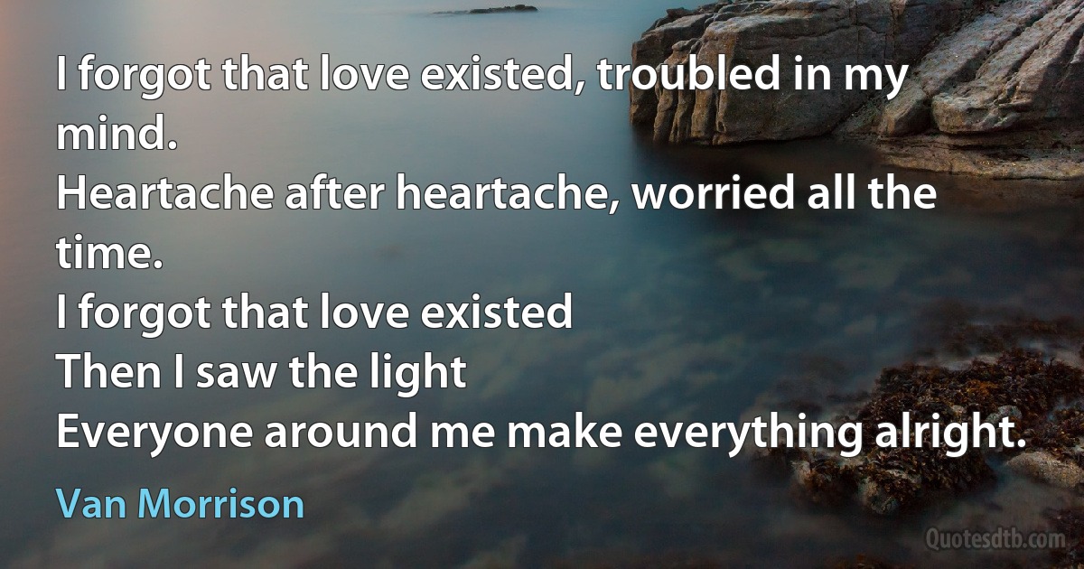 I forgot that love existed, troubled in my mind.
Heartache after heartache, worried all the time.
I forgot that love existed
Then I saw the light
Everyone around me make everything alright. (Van Morrison)