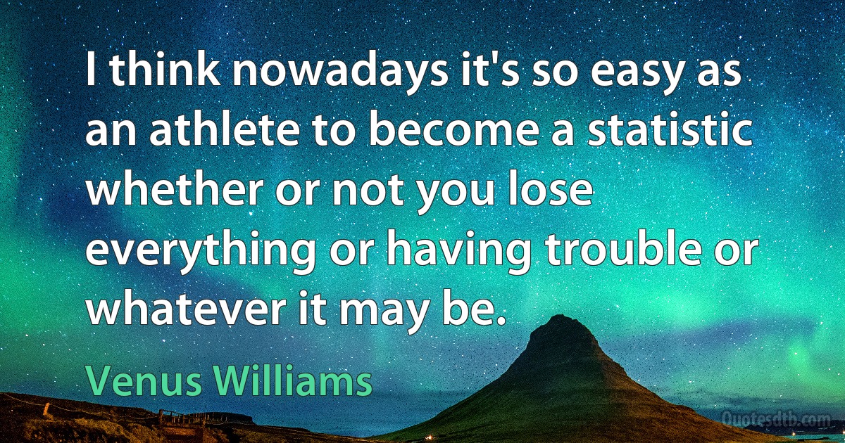 I think nowadays it's so easy as an athlete to become a statistic whether or not you lose everything or having trouble or whatever it may be. (Venus Williams)