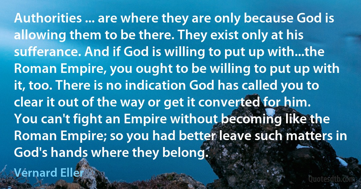 Authorities ... are where they are only because God is allowing them to be there. They exist only at his sufferance. And if God is willing to put up with...the Roman Empire, you ought to be willing to put up with it, too. There is no indication God has called you to clear it out of the way or get it converted for him. You can't fight an Empire without becoming like the Roman Empire; so you had better leave such matters in God's hands where they belong. (Vernard Eller)