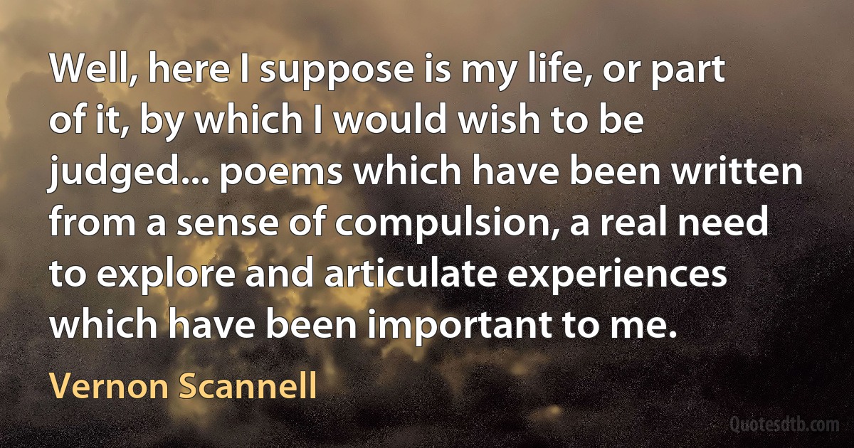 Well, here I suppose is my life, or part of it, by which I would wish to be judged... poems which have been written from a sense of compulsion, a real need to explore and articulate experiences which have been important to me. (Vernon Scannell)