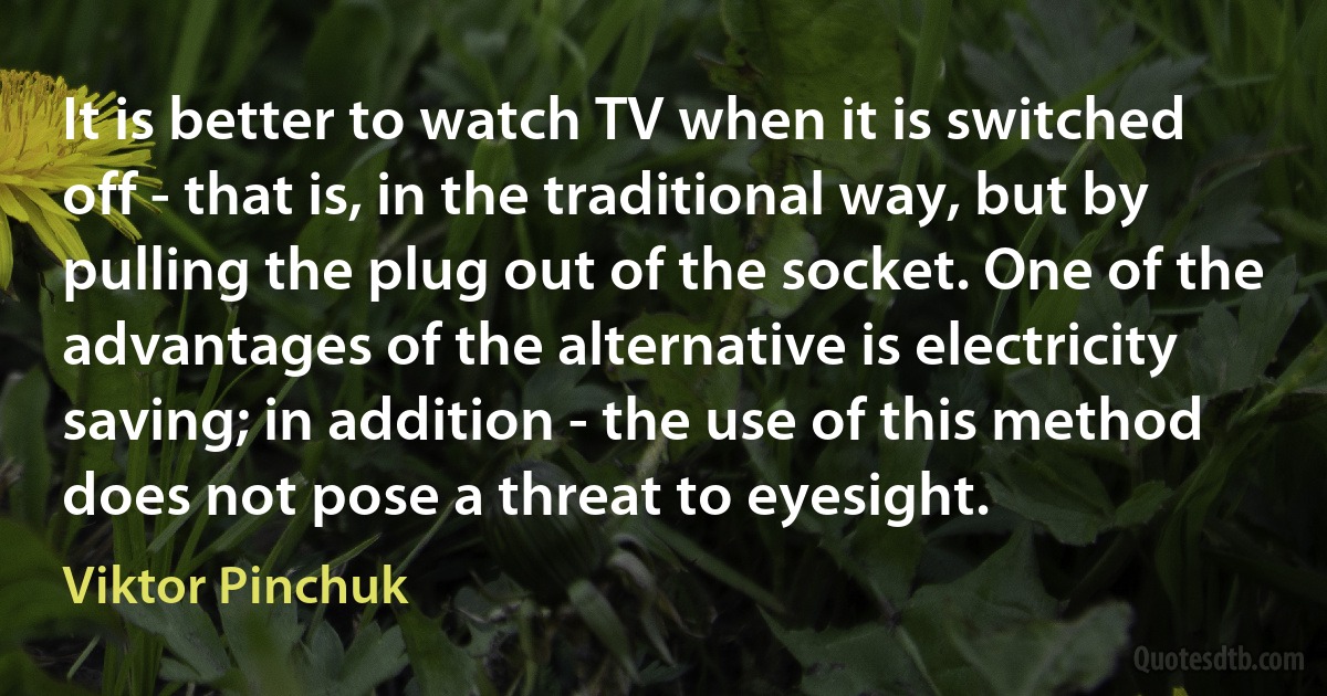 It is better to watch TV when it is switched off - that is, in the traditional way, but by pulling the plug out of the socket. One of the advantages of the alternative is electricity saving; in addition - the use of this method does not pose a threat to eyesight. (Viktor Pinchuk)