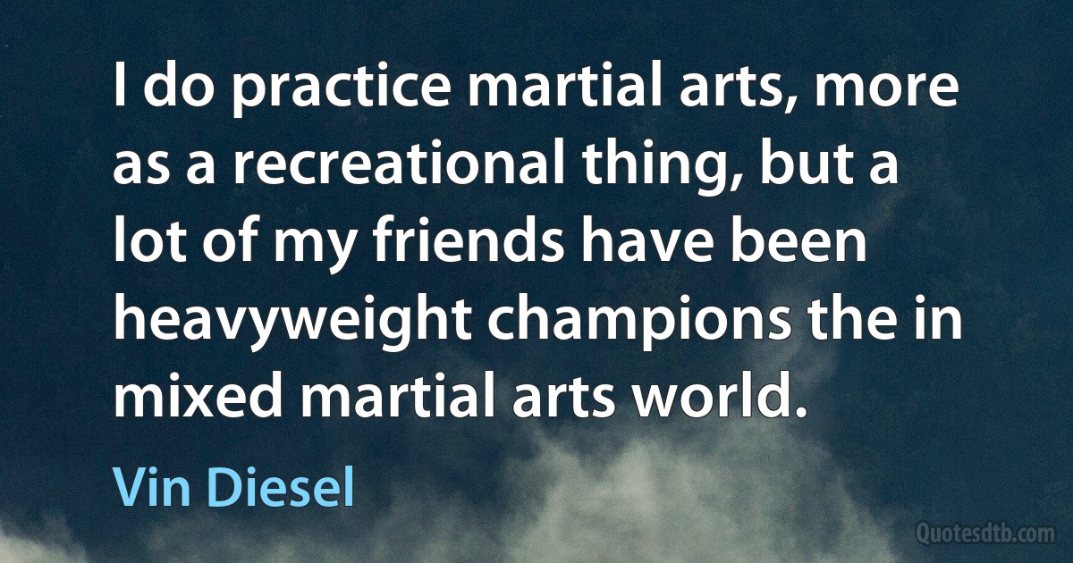 I do practice martial arts, more as a recreational thing, but a lot of my friends have been heavyweight champions the in mixed martial arts world. (Vin Diesel)