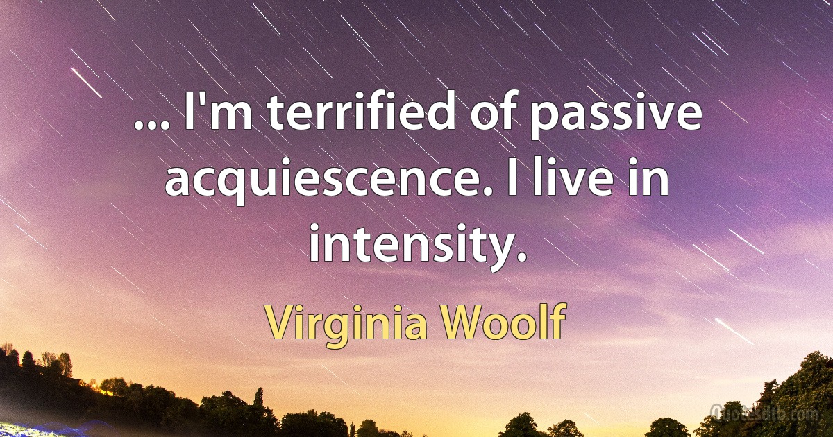 ... I'm terrified of passive acquiescence. I live in intensity. (Virginia Woolf)