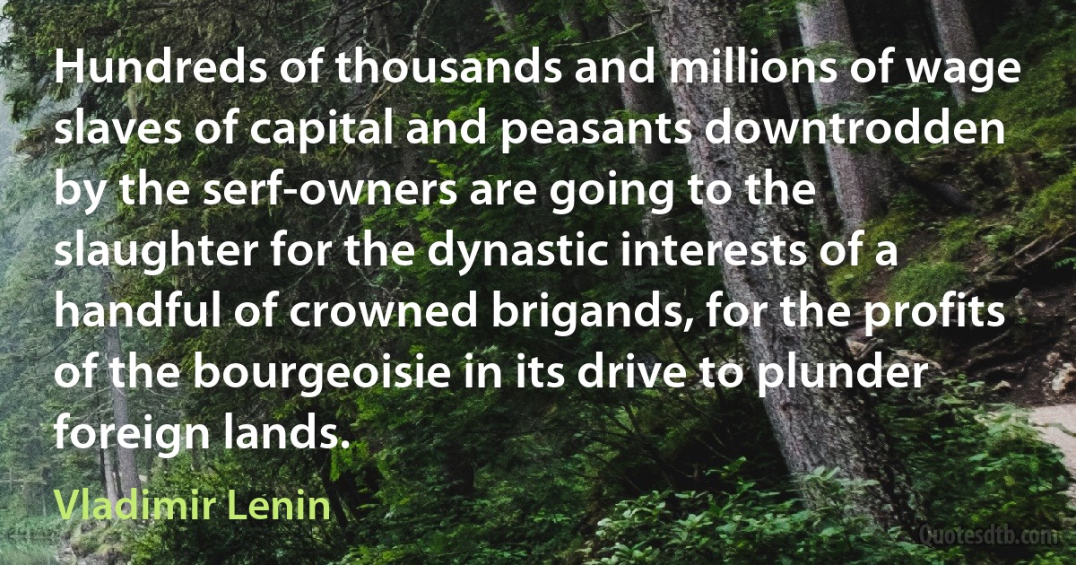 Hundreds of thousands and millions of wage slaves of capital and peasants downtrodden by the serf-owners are going to the slaughter for the dynastic interests of a handful of crowned brigands, for the profits of the bourgeoisie in its drive to plunder foreign lands. (Vladimir Lenin)