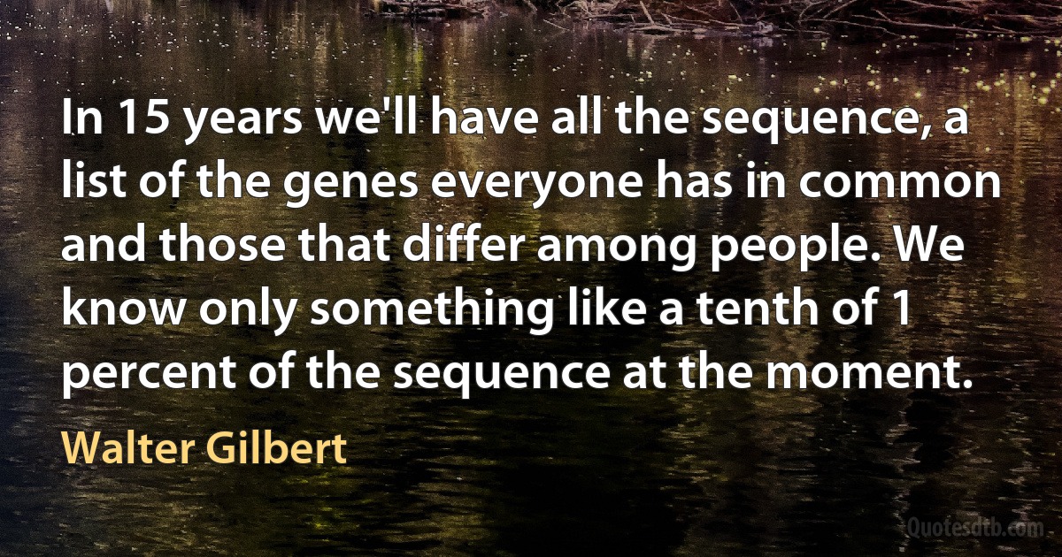 In 15 years we'll have all the sequence, a list of the genes everyone has in common and those that differ among people. We know only something like a tenth of 1 percent of the sequence at the moment. (Walter Gilbert)