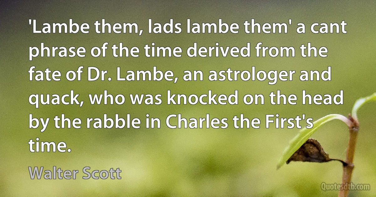 'Lambe them, lads lambe them' a cant phrase of the time derived from the fate of Dr. Lambe, an astrologer and quack, who was knocked on the head by the rabble in Charles the First's time. (Walter Scott)