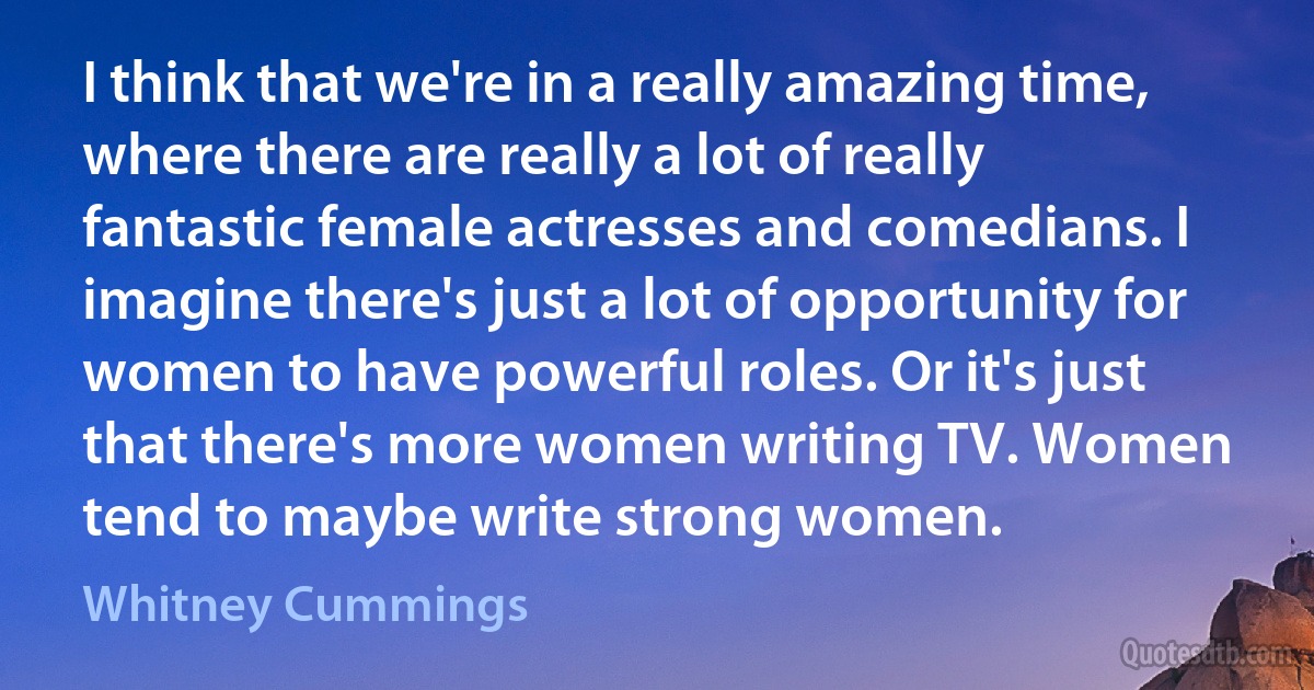 I think that we're in a really amazing time, where there are really a lot of really fantastic female actresses and comedians. I imagine there's just a lot of opportunity for women to have powerful roles. Or it's just that there's more women writing TV. Women tend to maybe write strong women. (Whitney Cummings)