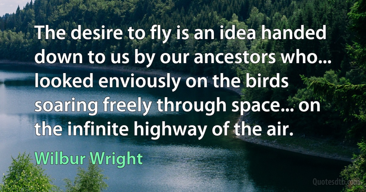 The desire to fly is an idea handed down to us by our ancestors who... looked enviously on the birds soaring freely through space... on the infinite highway of the air. (Wilbur Wright)