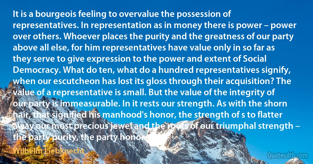It is a bourgeois feeling to overvalue the possession of representatives. In representation as in money there is power – power over others. Whoever places the purity and the greatness of our party above all else, for him representatives have value only in so far as they serve to give expression to the power and extent of Social Democracy. What do ten, what do a hundred representatives signify, when our escutcheon has lost its gloss through their acquisition? The value of a representative is small. But the value of the integrity of our party is immeasurable. In it rests our strength. As with the shorn hair, that signified his manhood's honor, the strength of s to flatter away our most precious jewel and the roots of our triumphal strength – the party purity, the party honor. (Wilhelm Liebknecht)