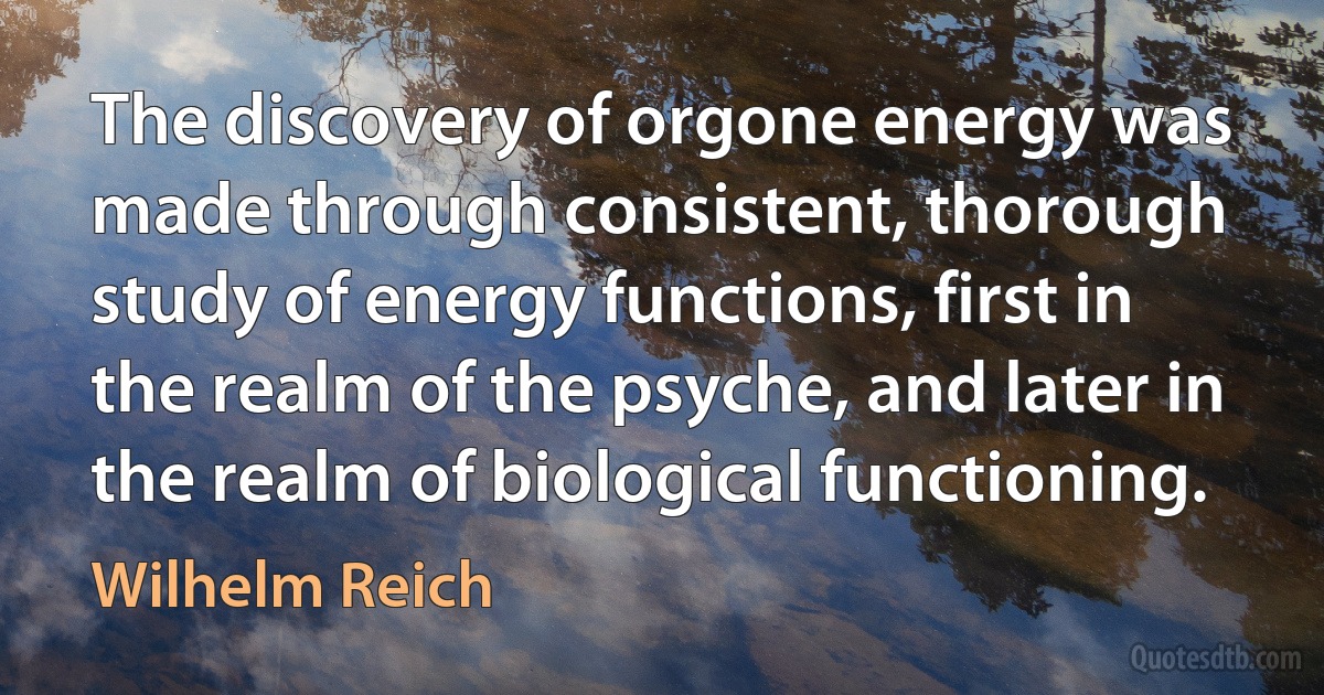 The discovery of orgone energy was made through consistent, thorough study of energy functions, first in the realm of the psyche, and later in the realm of biological functioning. (Wilhelm Reich)