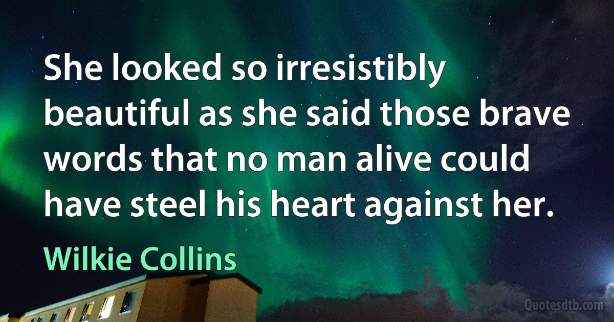 She looked so irresistibly beautiful as she said those brave words that no man alive could have steel his heart against her. (Wilkie Collins)