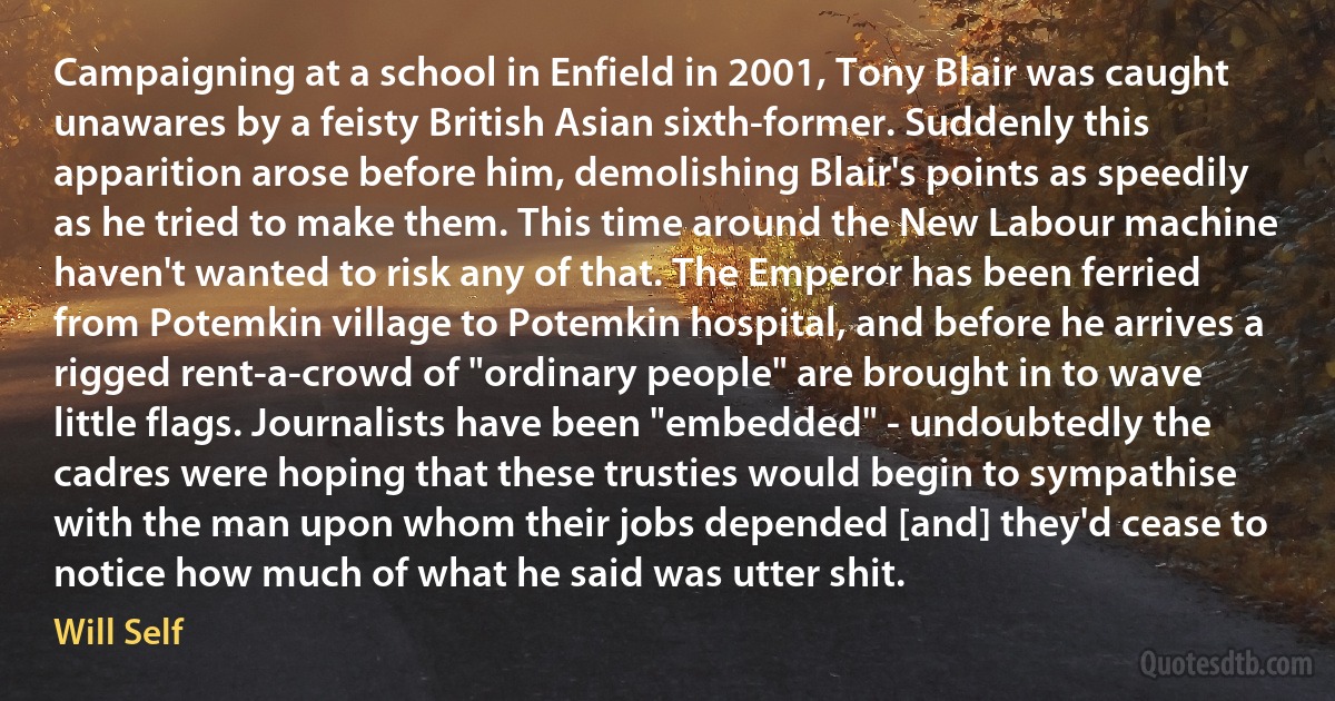 Campaigning at a school in Enfield in 2001, Tony Blair was caught unawares by a feisty British Asian sixth-former. Suddenly this apparition arose before him, demolishing Blair's points as speedily as he tried to make them. This time around the New Labour machine haven't wanted to risk any of that. The Emperor has been ferried from Potemkin village to Potemkin hospital, and before he arrives a rigged rent-a-crowd of "ordinary people" are brought in to wave little flags. Journalists have been "embedded" - undoubtedly the cadres were hoping that these trusties would begin to sympathise with the man upon whom their jobs depended [and] they'd cease to notice how much of what he said was utter shit. (Will Self)