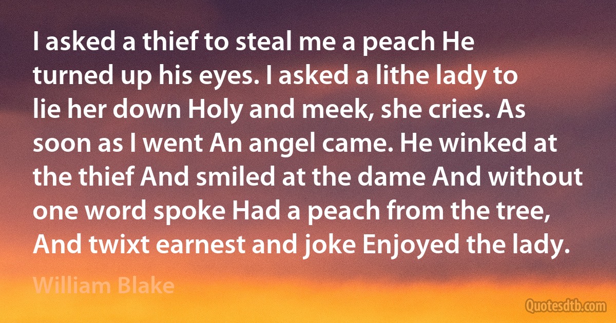 I asked a thief to steal me a peach He turned up his eyes. I asked a lithe lady to lie her down Holy and meek, she cries. As soon as I went An angel came. He winked at the thief And smiled at the dame And without one word spoke Had a peach from the tree, And twixt earnest and joke Enjoyed the lady. (William Blake)