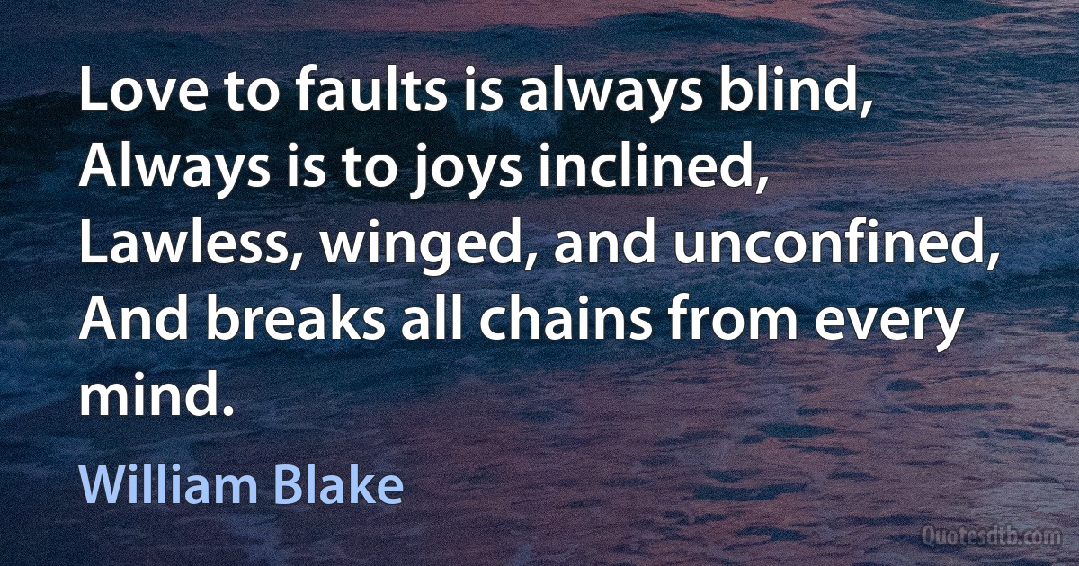 Love to faults is always blind,
Always is to joys inclined,
Lawless, winged, and unconfined,
And breaks all chains from every mind. (William Blake)