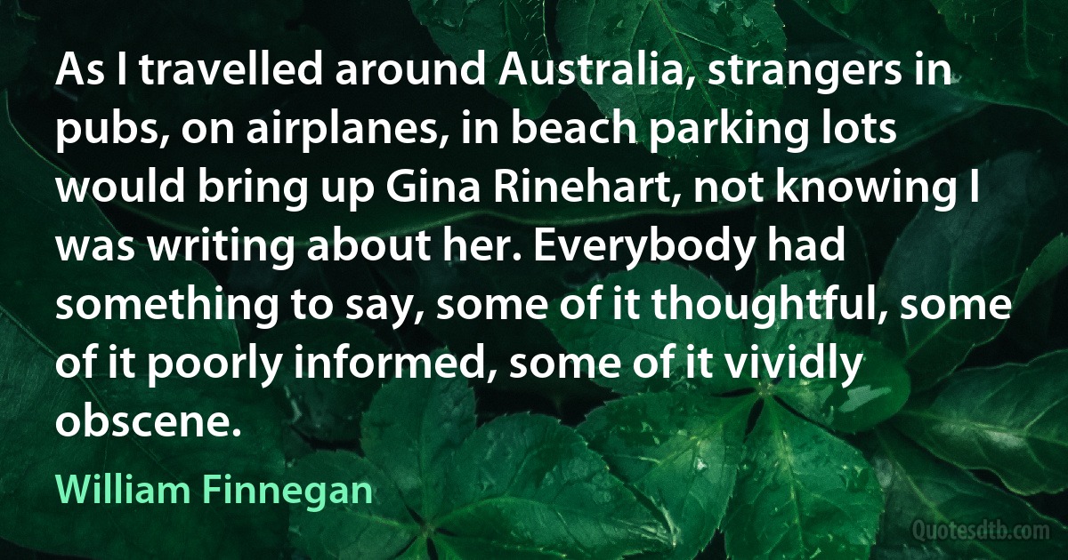 As I travelled around Australia, strangers in pubs, on airplanes, in beach parking lots would bring up Gina Rinehart, not knowing I was writing about her. Everybody had something to say, some of it thoughtful, some of it poorly informed, some of it vividly obscene. (William Finnegan)