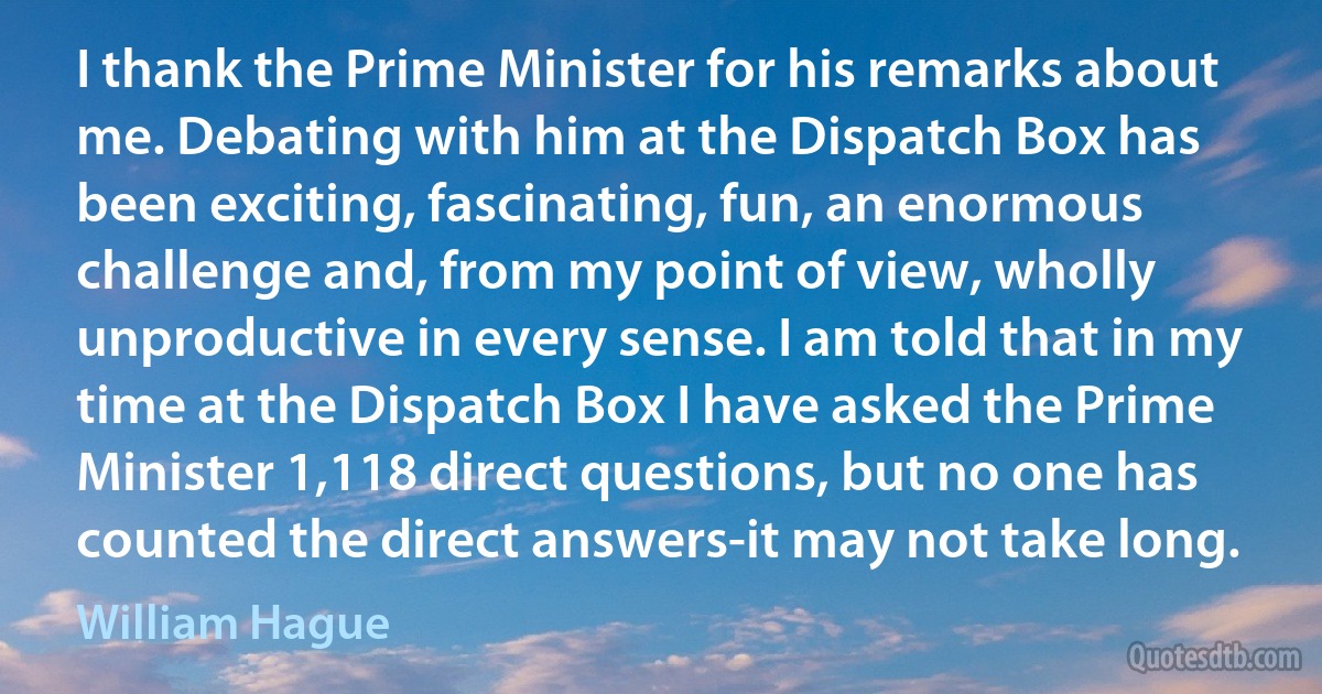 I thank the Prime Minister for his remarks about me. Debating with him at the Dispatch Box has been exciting, fascinating, fun, an enormous challenge and, from my point of view, wholly unproductive in every sense. I am told that in my time at the Dispatch Box I have asked the Prime Minister 1,118 direct questions, but no one has counted the direct answers-it may not take long. (William Hague)