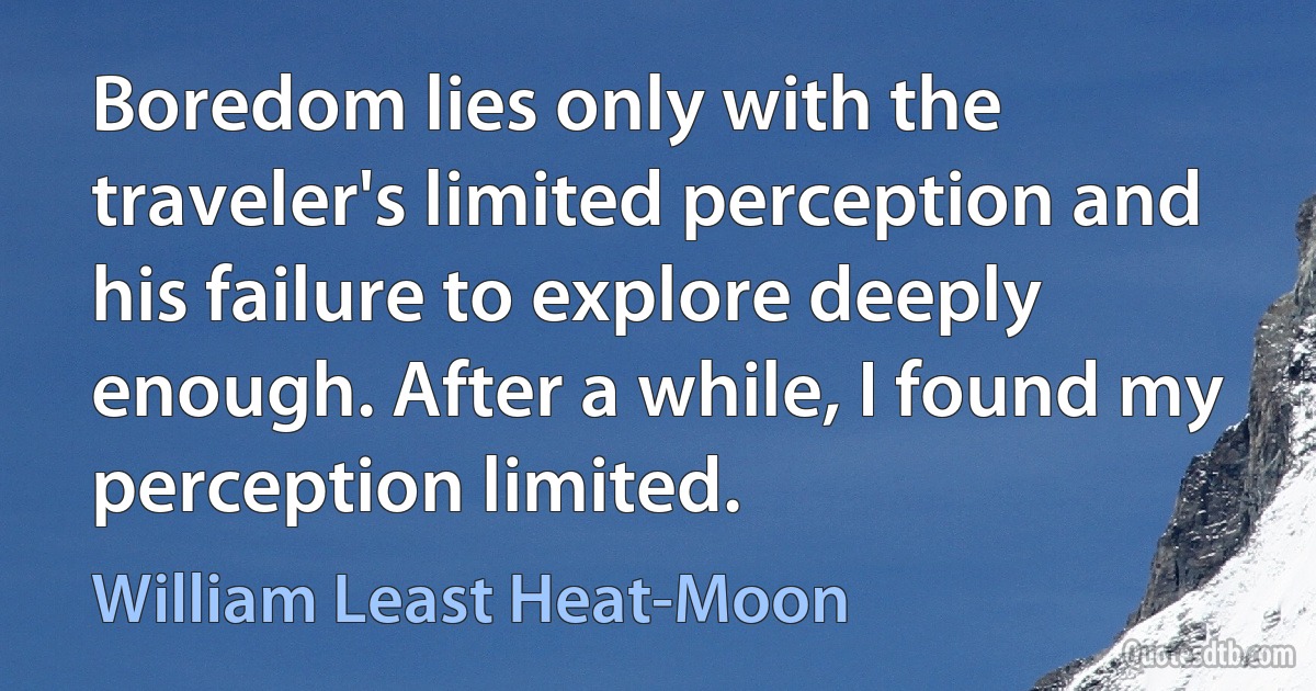 Boredom lies only with the traveler's limited perception and his failure to explore deeply enough. After a while, I found my perception limited. (William Least Heat-Moon)