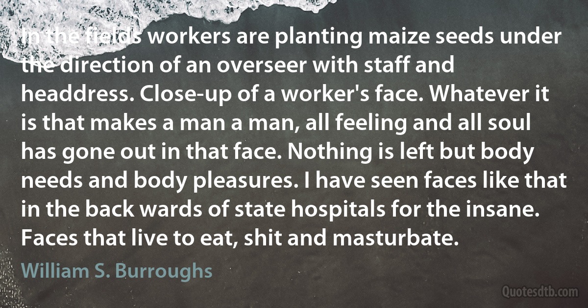 In the fields workers are planting maize seeds under the direction of an overseer with staff and headdress. Close-up of a worker's face. Whatever it is that makes a man a man, all feeling and all soul has gone out in that face. Nothing is left but body needs and body pleasures. I have seen faces like that in the back wards of state hospitals for the insane. Faces that live to eat, shit and masturbate. (William S. Burroughs)