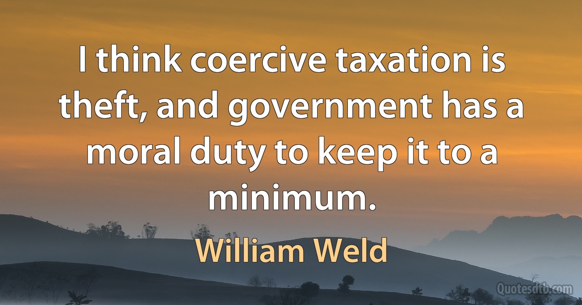 I think coercive taxation is theft, and government has a moral duty to keep it to a minimum. (William Weld)