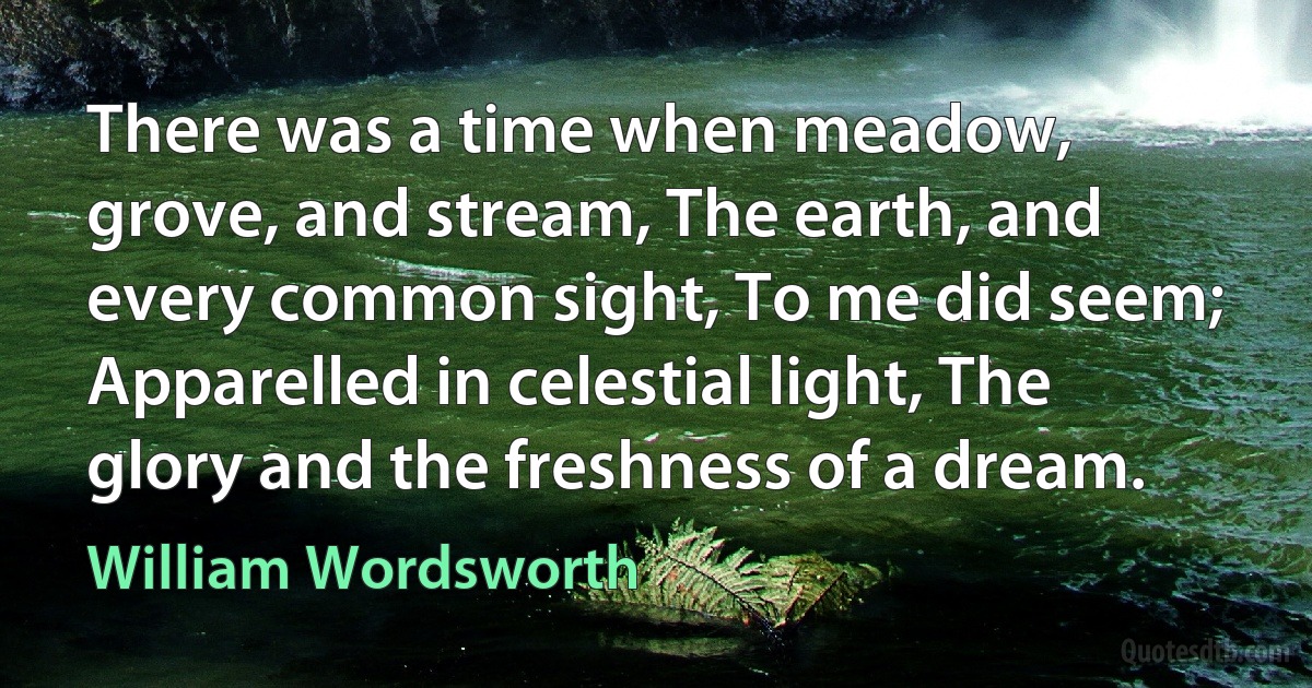 There was a time when meadow, grove, and stream, The earth, and every common sight, To me did seem; Apparelled in celestial light, The glory and the freshness of a dream. (William Wordsworth)