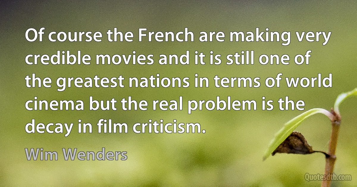 Of course the French are making very credible movies and it is still one of the greatest nations in terms of world cinema but the real problem is the decay in film criticism. (Wim Wenders)