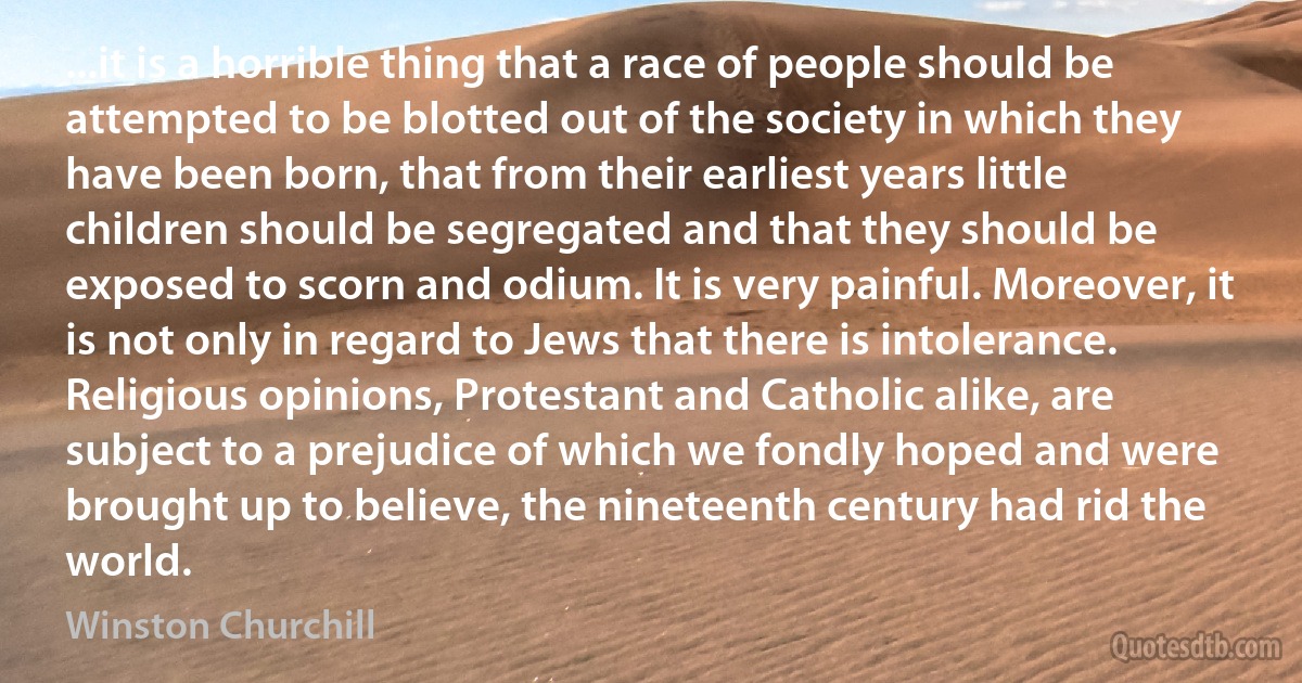 ...it is a horrible thing that a race of people should be attempted to be blotted out of the society in which they have been born, that from their earliest years little children should be segregated and that they should be exposed to scorn and odium. It is very painful. Moreover, it is not only in regard to Jews that there is intolerance. Religious opinions, Protestant and Catholic alike, are subject to a prejudice of which we fondly hoped and were brought up to believe, the nineteenth century had rid the world. (Winston Churchill)