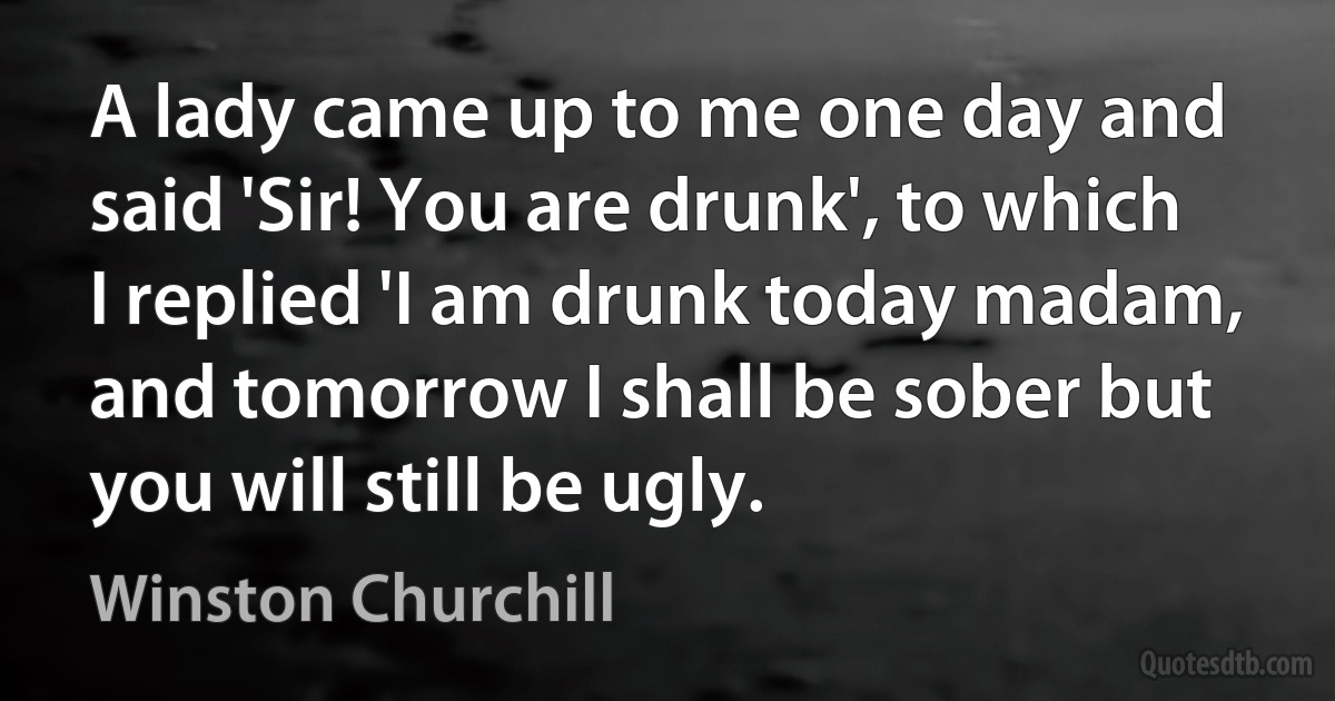 A lady came up to me one day and said 'Sir! You are drunk', to which I replied 'I am drunk today madam, and tomorrow I shall be sober but you will still be ugly. (Winston Churchill)