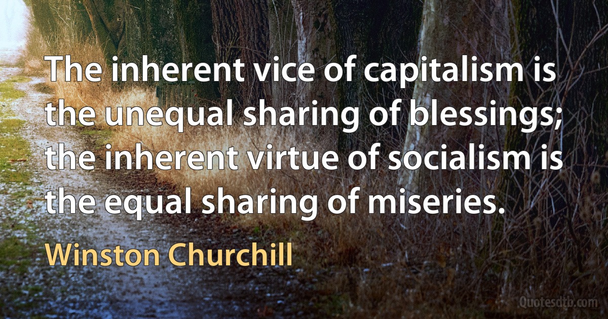 The inherent vice of capitalism is the unequal sharing of blessings; the inherent virtue of socialism is the equal sharing of miseries. (Winston Churchill)