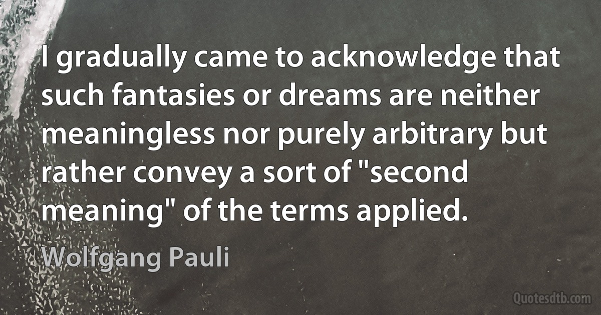 I gradually came to acknowledge that such fantasies or dreams are neither meaningless nor purely arbitrary but rather convey a sort of "second meaning" of the terms applied. (Wolfgang Pauli)