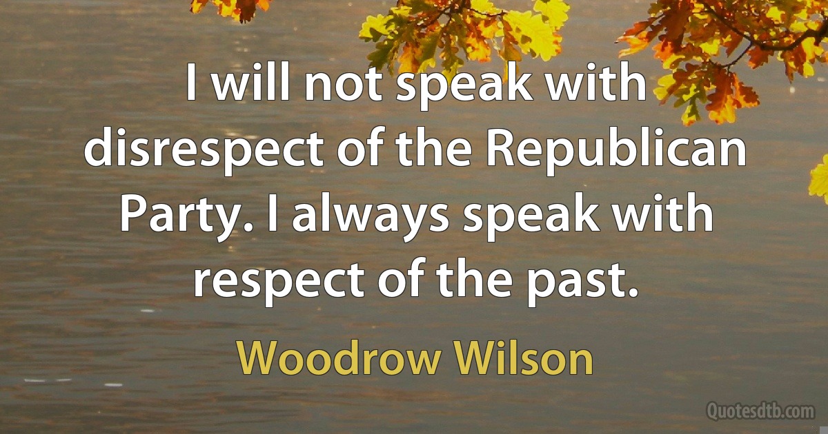 I will not speak with disrespect of the Republican Party. I always speak with respect of the past. (Woodrow Wilson)