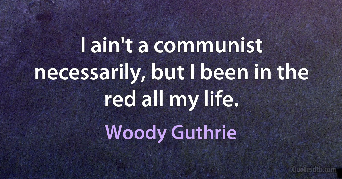 I ain't a communist necessarily, but I been in the red all my life. (Woody Guthrie)