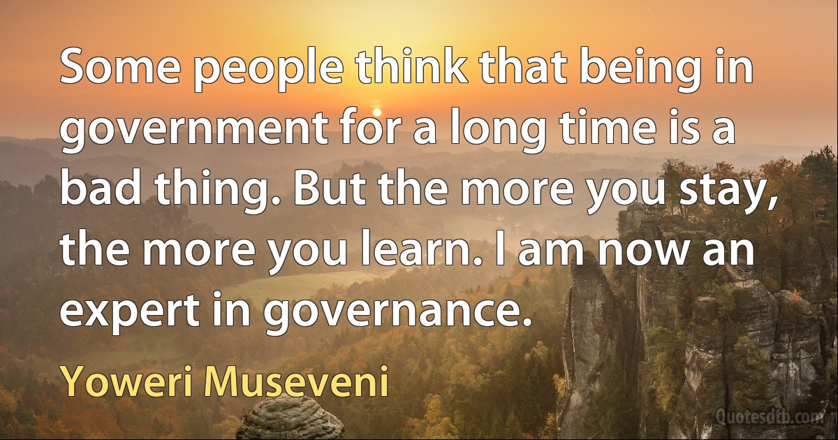 Some people think that being in government for a long time is a bad thing. But the more you stay, the more you learn. I am now an expert in governance. (Yoweri Museveni)