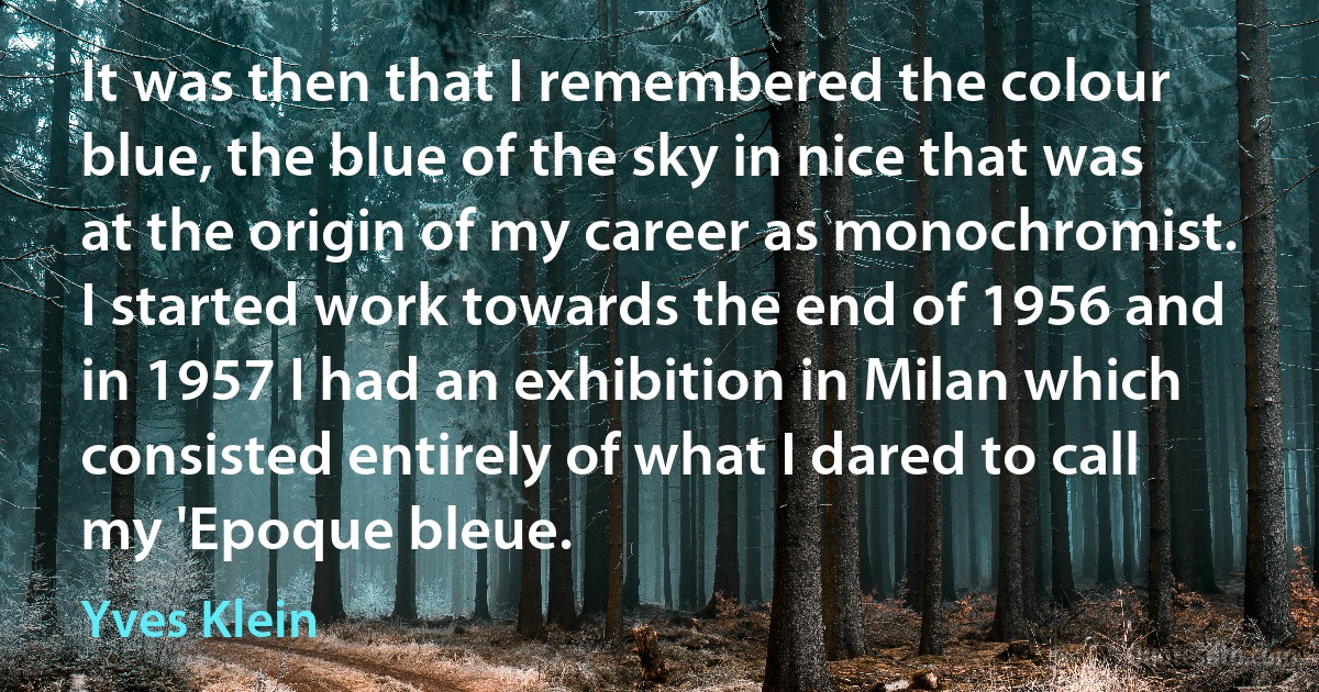 It was then that I remembered the colour blue, the blue of the sky in nice that was at the origin of my career as monochromist. I started work towards the end of 1956 and in 1957 I had an exhibition in Milan which consisted entirely of what I dared to call my 'Epoque bleue. (Yves Klein)