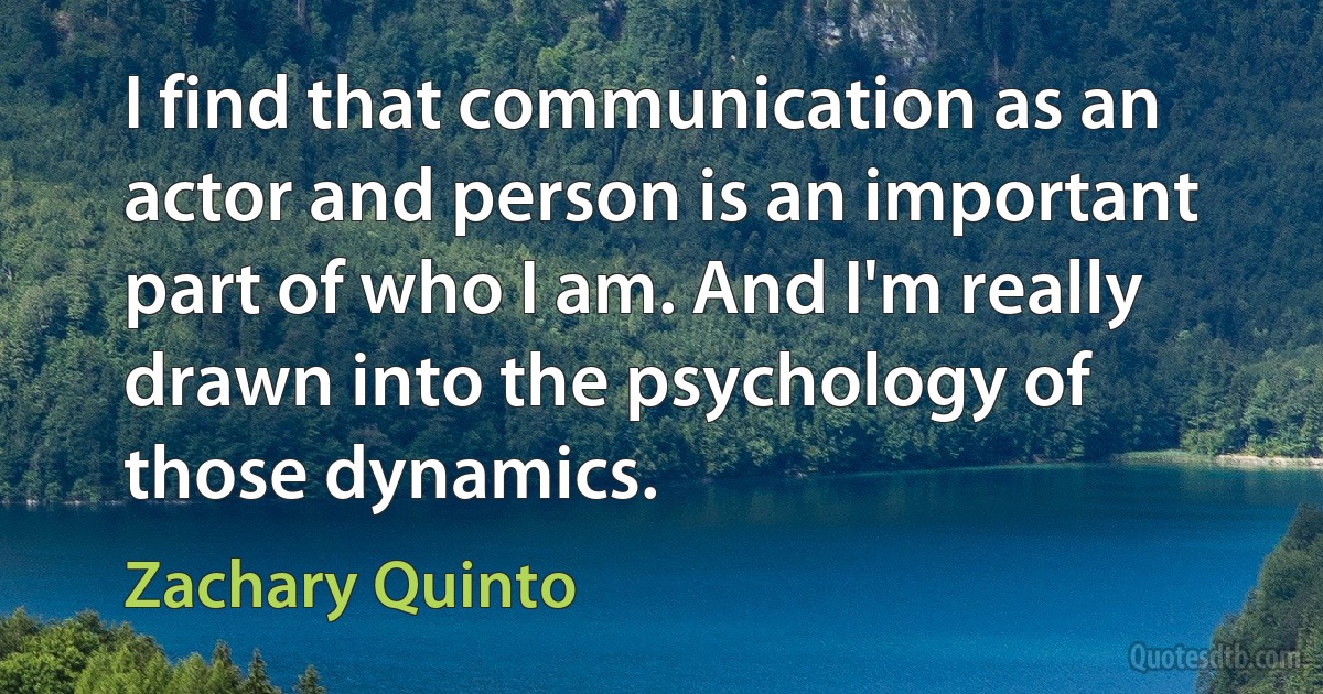 I find that communication as an actor and person is an important part of who I am. And I'm really drawn into the psychology of those dynamics. (Zachary Quinto)