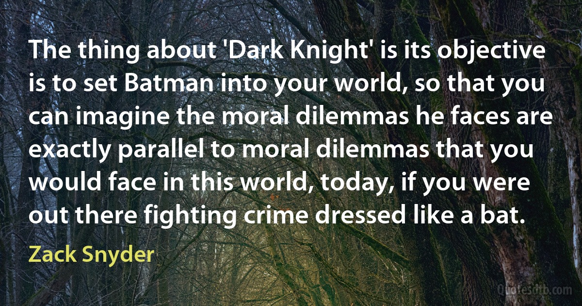 The thing about 'Dark Knight' is its objective is to set Batman into your world, so that you can imagine the moral dilemmas he faces are exactly parallel to moral dilemmas that you would face in this world, today, if you were out there fighting crime dressed like a bat. (Zack Snyder)