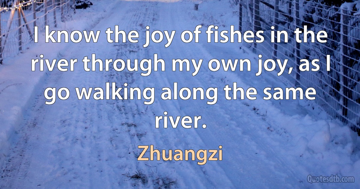 I know the joy of fishes in the river through my own joy, as I go walking along the same river. (Zhuangzi)