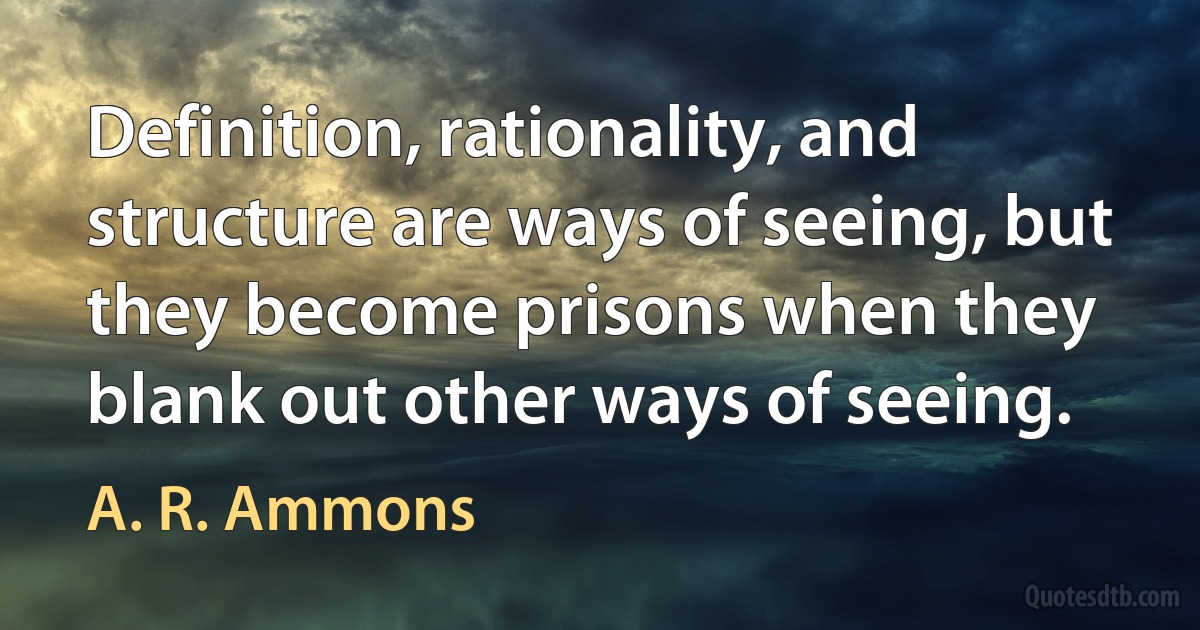 Definition, rationality, and structure are ways of seeing, but they become prisons when they blank out other ways of seeing. (A. R. Ammons)