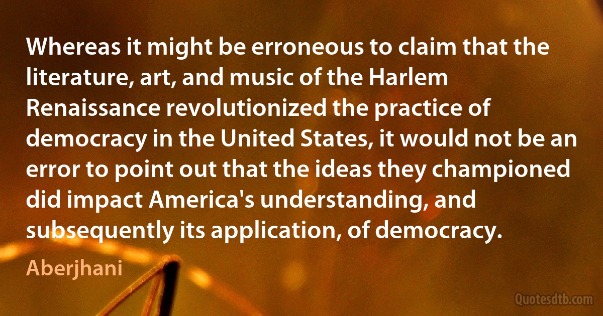 Whereas it might be erroneous to claim that the literature, art, and music of the Harlem Renaissance revolutionized the practice of democracy in the United States, it would not be an error to point out that the ideas they championed did impact America's understanding, and subsequently its application, of democracy. (Aberjhani)