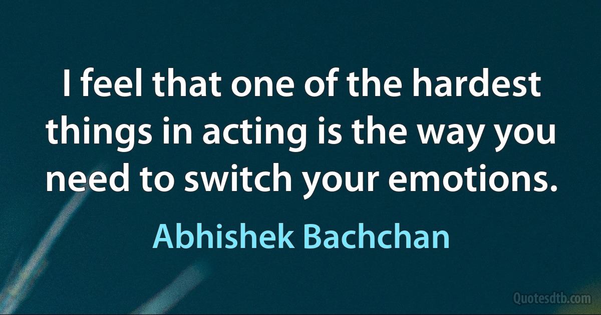 I feel that one of the hardest things in acting is the way you need to switch your emotions. (Abhishek Bachchan)