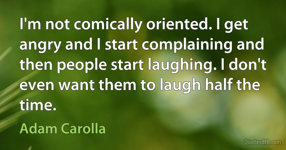 I'm not comically oriented. I get angry and I start complaining and then people start laughing. I don't even want them to laugh half the time. (Adam Carolla)