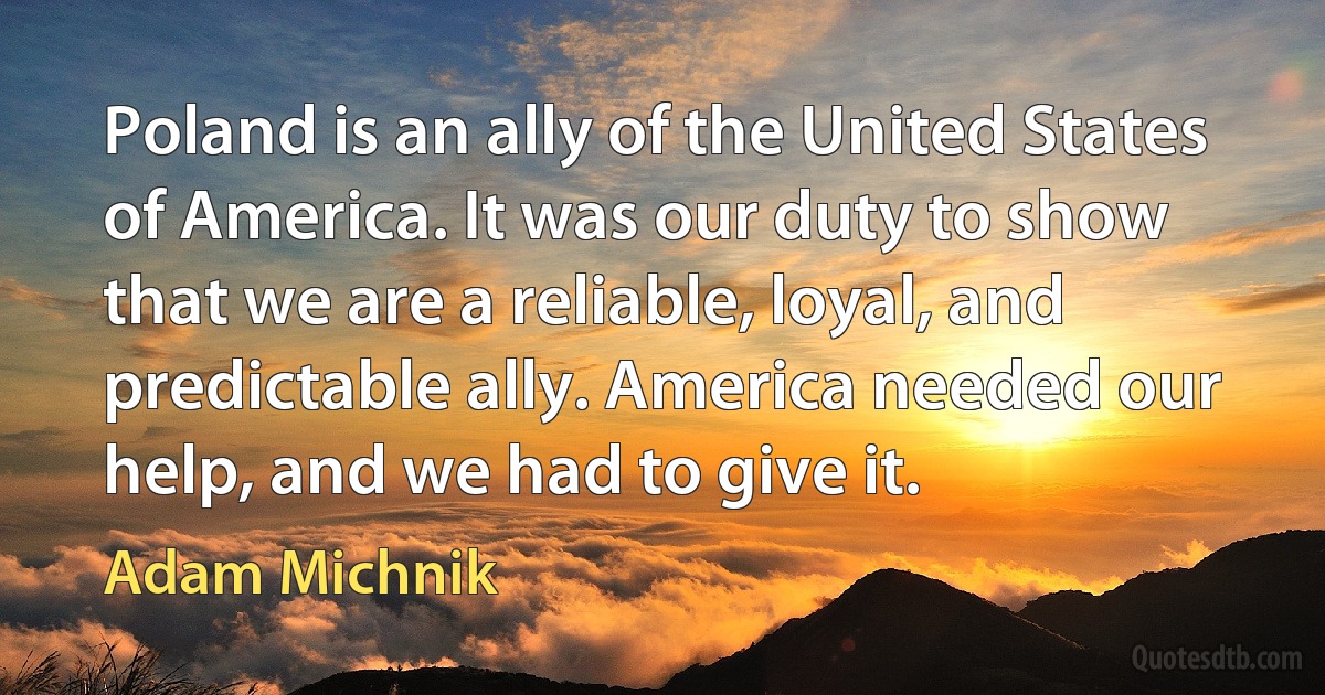 Poland is an ally of the United States of America. It was our duty to show that we are a reliable, loyal, and predictable ally. America needed our help, and we had to give it. (Adam Michnik)