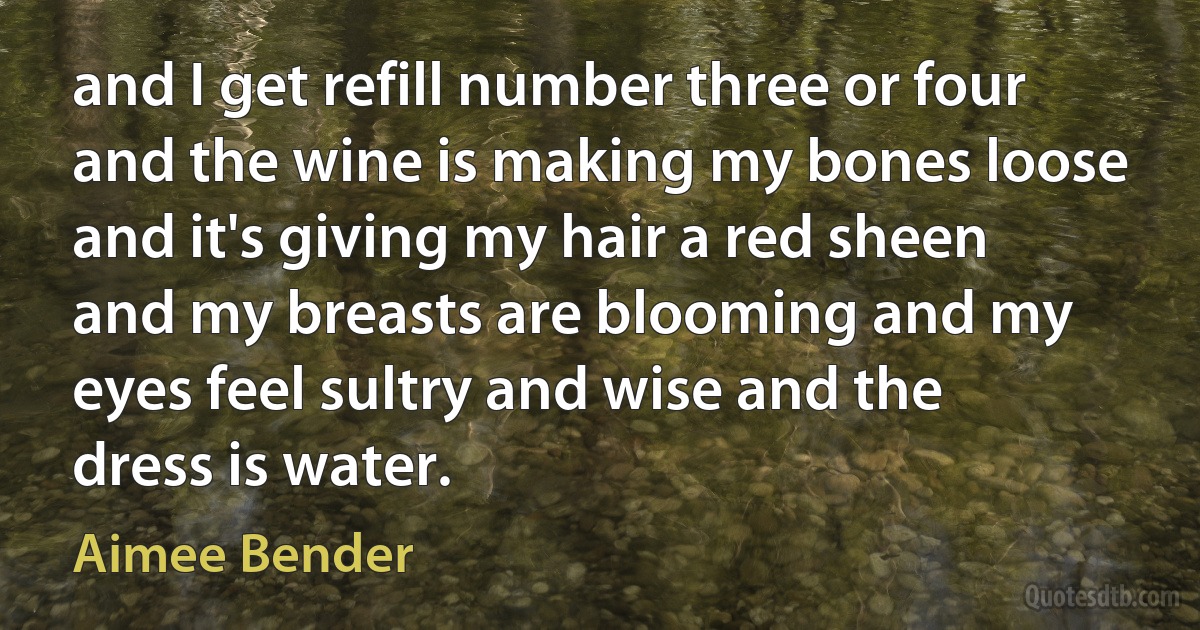 and I get refill number three or four and the wine is making my bones loose and it's giving my hair a red sheen and my breasts are blooming and my eyes feel sultry and wise and the dress is water. (Aimee Bender)