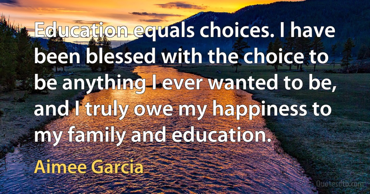 Education equals choices. I have been blessed with the choice to be anything I ever wanted to be, and I truly owe my happiness to my family and education. (Aimee Garcia)